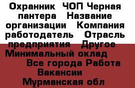 Охранник. ЧОП Черная пантера › Название организации ­ Компания-работодатель › Отрасль предприятия ­ Другое › Минимальный оклад ­ 12 000 - Все города Работа » Вакансии   . Мурманская обл.,Оленегорск г.